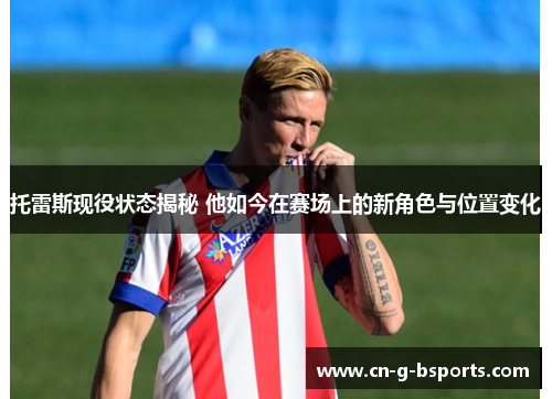 托雷斯现役状态揭秘 他如今在赛场上的新角色与位置变化 托雷斯现役状态揭秘 他如今在赛场上的新角色与位置变化