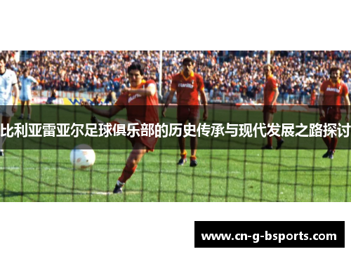 比利亚雷亚尔足球俱乐部的历史传承与现代发展之路探讨 比利亚雷亚尔足球俱乐部的历史传承与现代发展之路探讨