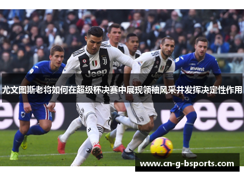 尤文图斯老将如何在超级杯决赛中展现领袖风采并发挥决定性作用