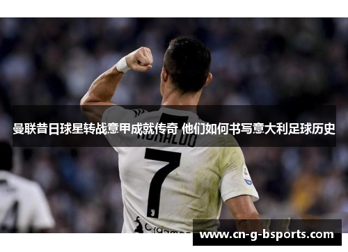 曼联昔日球星转战意甲成就传奇 他们如何书写意大利足球历史 曼联昔日球星转战意甲成就传奇 他们如何书写意大利足球历史