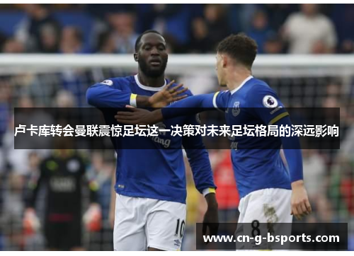 卢卡库转会曼联震惊足坛这一决策对未来足坛格局的深远影响