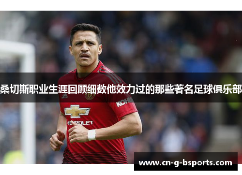 桑切斯职业生涯回顾细数他效力过的那些著名足球俱乐部