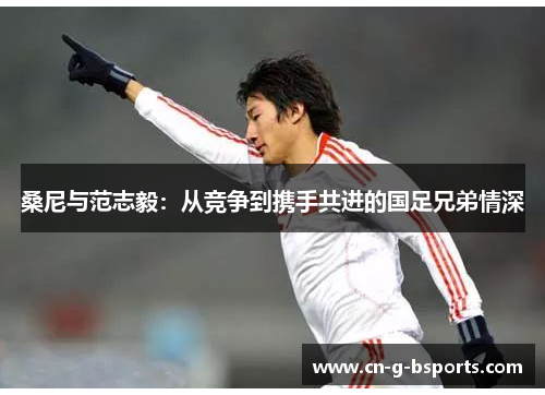 桑尼与范志毅:从竞争到携手共进的国足兄弟情深 桑尼与范志毅:从竞争到携手共进的国足兄弟情深
