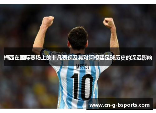 梅西在国际赛场上的非凡表现及其对阿根廷足球历史的深远影响 梅西在国际赛场上的非凡表现及其对阿根廷足球历史的深远影响