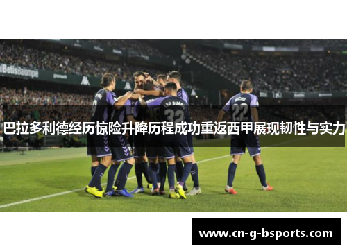 巴拉多利德经历惊险升降历程成功重返西甲展现韧性与实力